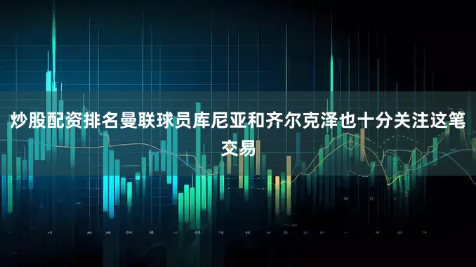 炒股配资排名曼联球员库尼亚和齐尔克泽也十分关注这笔交易