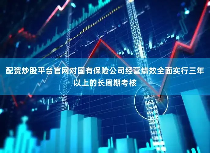 配资炒股平台官网对国有保险公司经营绩效全面实行三年以上的长周期考核