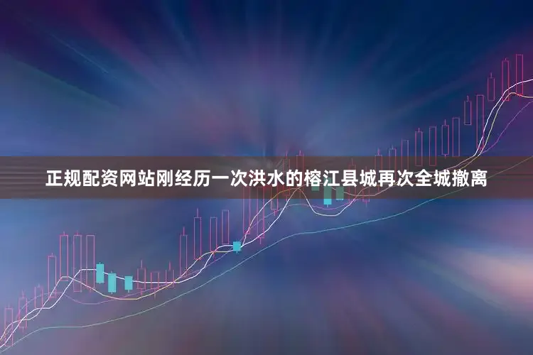 正规配资网站刚经历一次洪水的榕江县城再次全城撤离