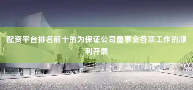 配资平台排名前十的为保证公司董事会各项工作的顺利开展