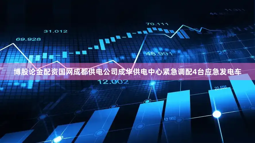 博股论金配资国网成都供电公司成华供电中心紧急调配4台应急发电车