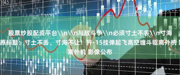 股票炒股配资平台\n\n与敌斗争\n必须寸土不丢\n寸海不让\n原标题：寸土不丢、寸海不让！歼-15挂弹起飞高空缠斗驱离外机 影像公布