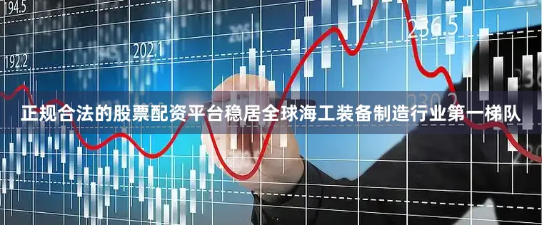 正规合法的股票配资平台稳居全球海工装备制造行业第一梯队