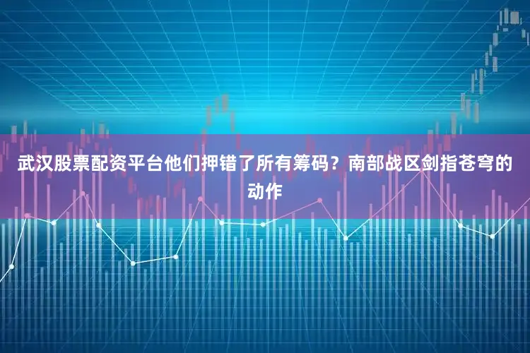 武汉股票配资平台他们押错了所有筹码？南部战区剑指苍穹的动作