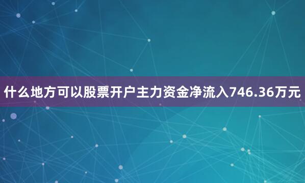 什么地方可以股票开户主力资金净流入746.36万元