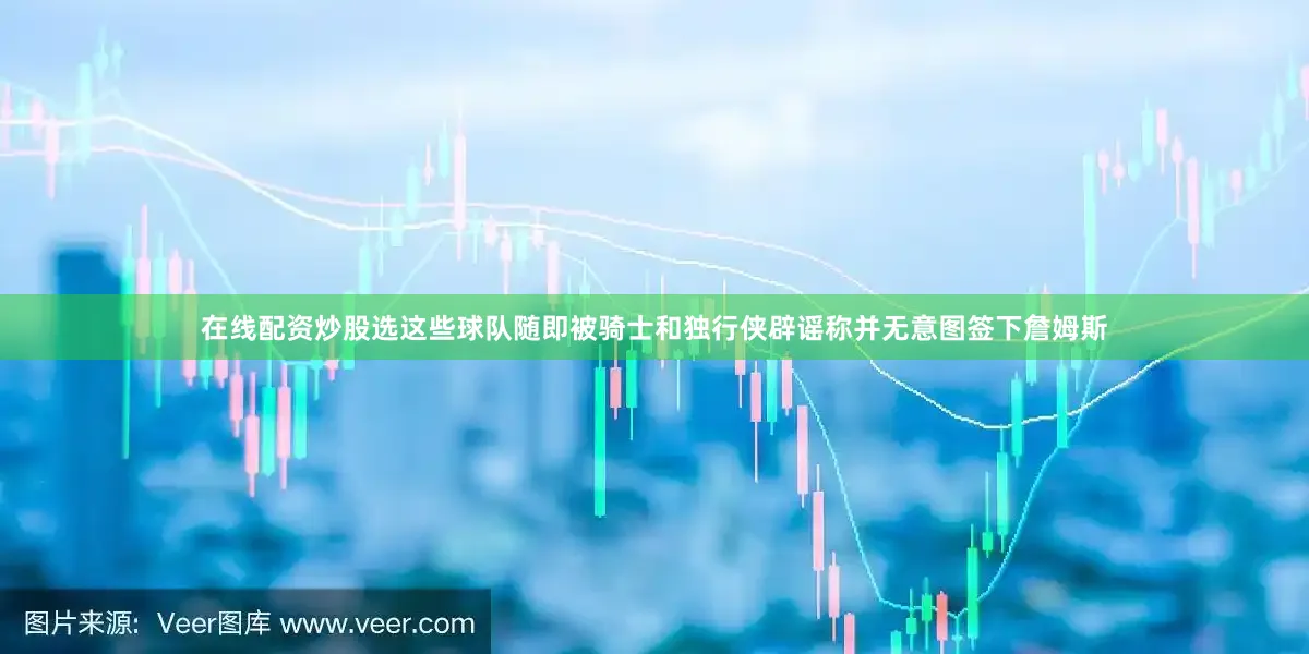 在线配资炒股选这些球队随即被骑士和独行侠辟谣称并无意图签下詹姆斯