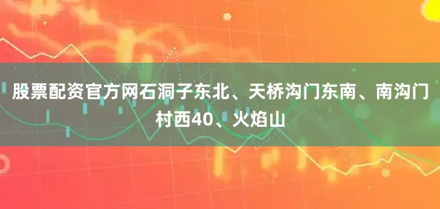 股票配资官方网石洞子东北、天桥沟门东南、南沟门村西40、火焰山