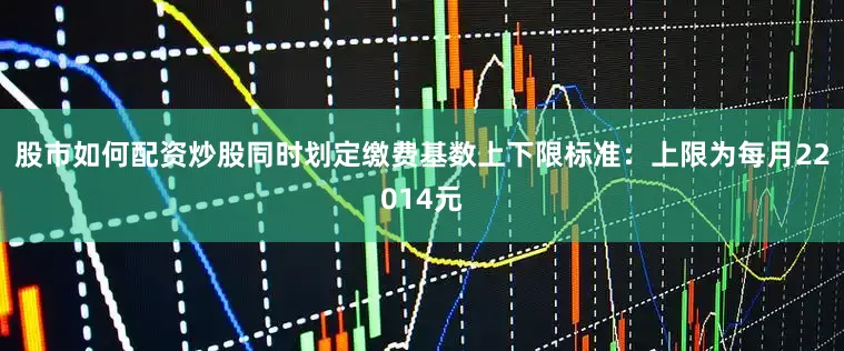 股市如何配资炒股同时划定缴费基数上下限标准：上限为每月22014元